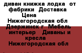 004диван книжка лодка, от фабрики. Доставка › Цена ­ 8 000 - Нижегородская обл., Дзержинск г. Мебель, интерьер » Диваны и кресла   . Нижегородская обл.